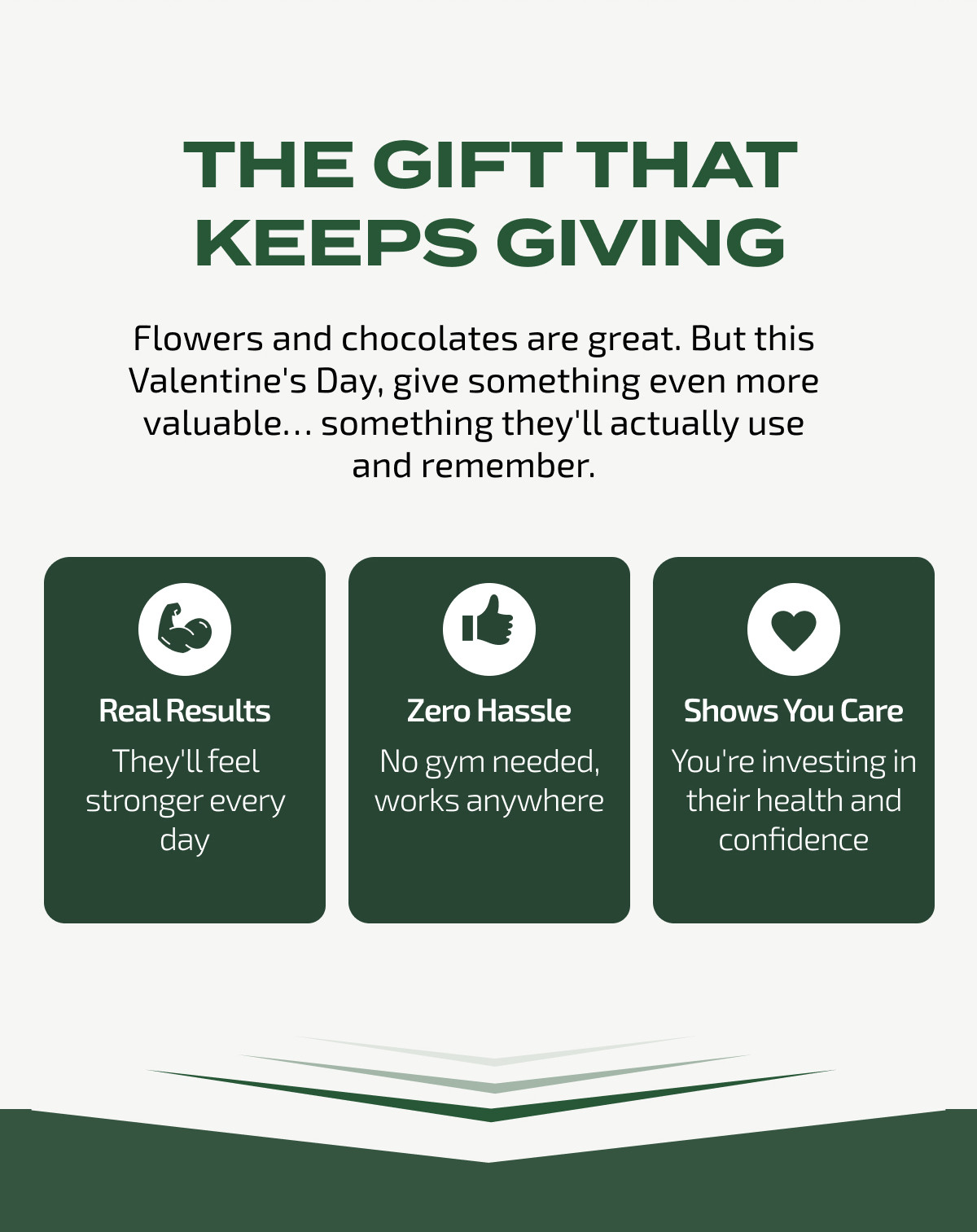 THE GIFT THAT KEEPS GIVING Flowers and chocolates are great. But this Valentine's Day, give something even more valuable... something they'll actually use and remember. Real Results They'll feel stronger every day Zero Hassle No gym needed, works anywhere Shows You Care You're investing in their health and confidence