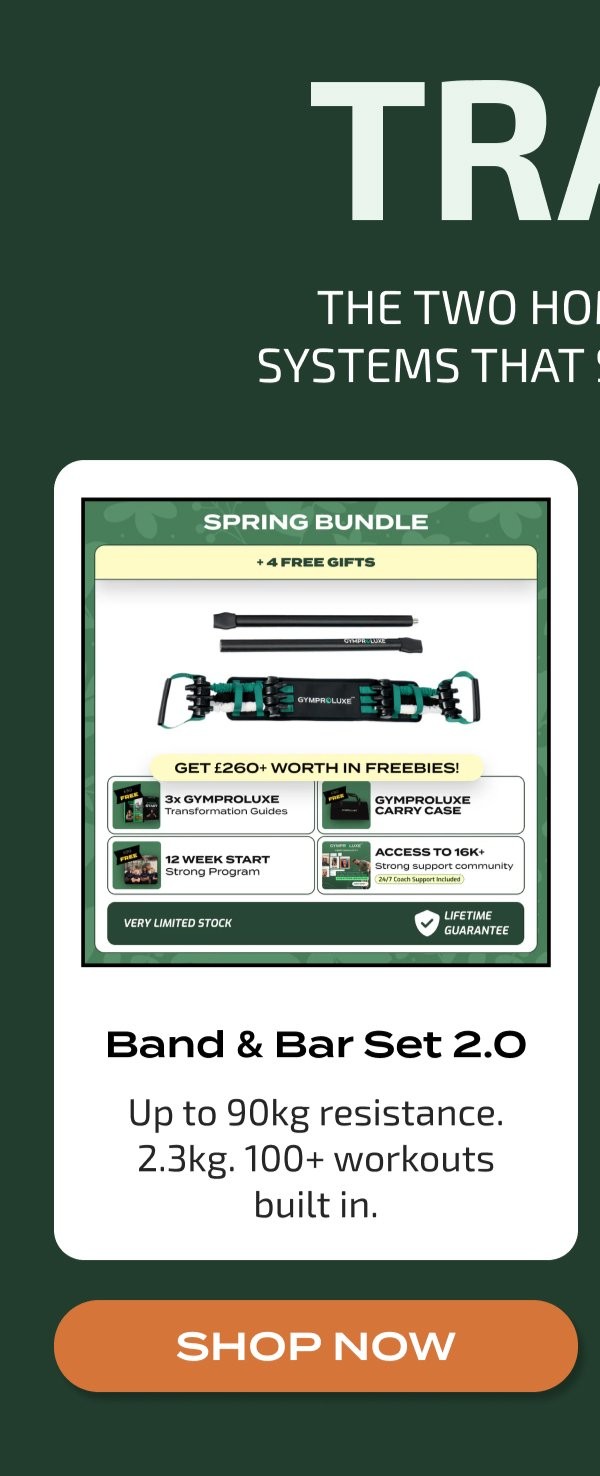 TRA THE TWO HOI SYSTEMS THAT SPRING BUNDLE + 4 FREE GIFTS GYMPROLUXE GET £260+ WORTH IN FREEBIES! 3x GYMPROLUXE Transformation Guides GYMPROLUXE CARRY CASE ACCESS TO 16K+ Strong support community 24/7 Coach Support Included VERY LIMITED STOCK LIFETIME GUARANTEE Band & Bar Set 2.0 Up to 90kg resistance. 2.3kg. 100+ workouts built in. SHOP NOW