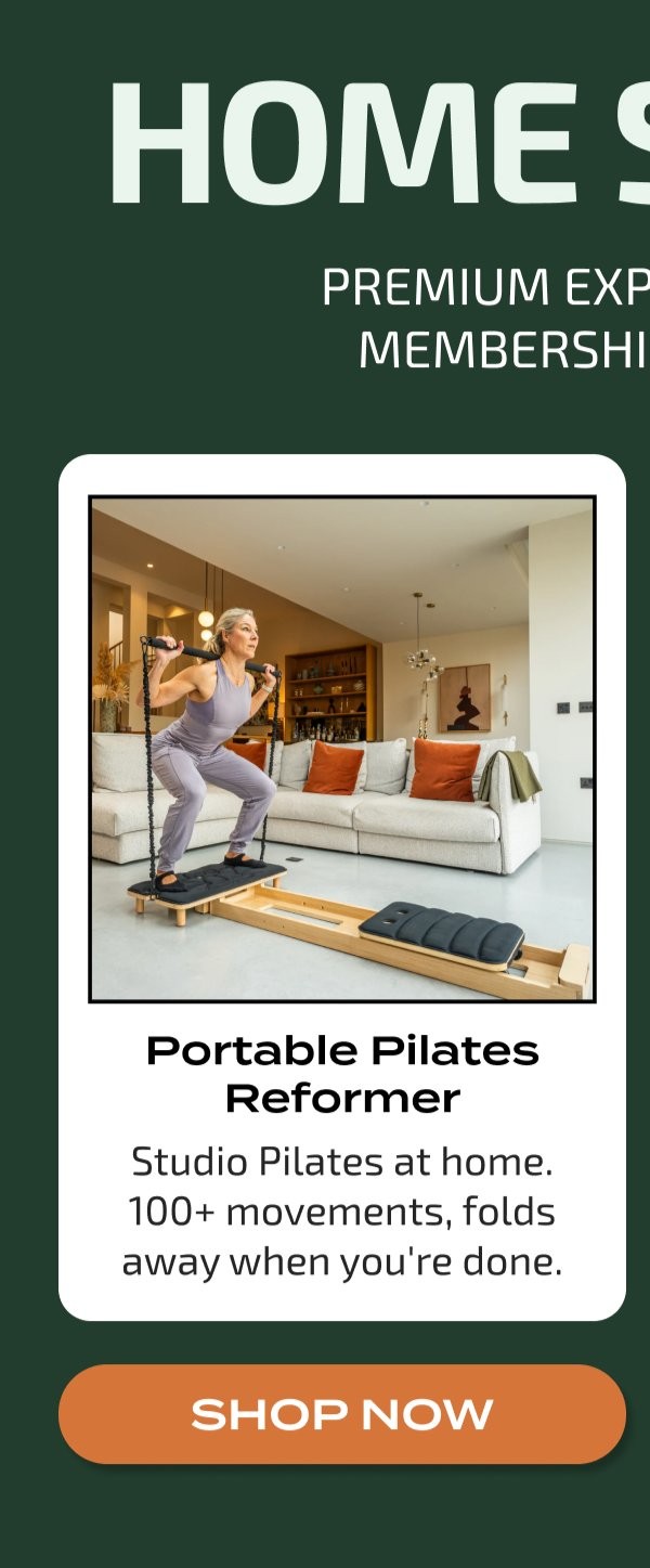 HOME S PREMIUM EXP MEMBERSHI Portable Pilates Reformer Studio Pilates at home. 100+ movements, folds away when you're done. SHOP NOW