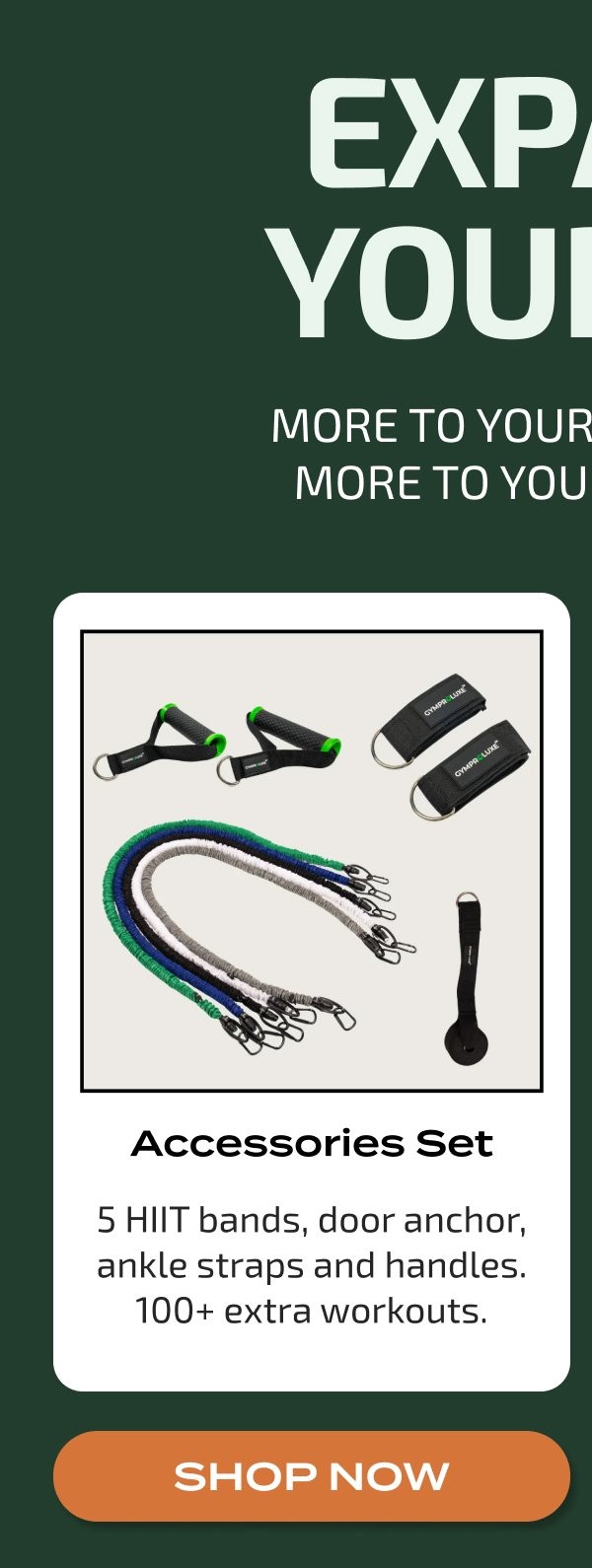 EXP YOUR MORE TO YOUR MORE TO YOU Accessories Set 5 HIIT bands, door anchor, ankle straps and handles. 100+ extra workouts. SHOP NOW