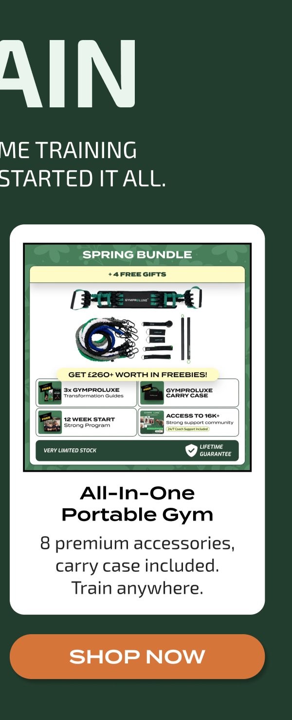 AIN ME TRAINING STARTED IT ALL. SPRING BUNDLE + 4 FREE GIFTS GYMPROLUXE GET £260+ WORTH IN FREEBIES! FREE 3x GYMPROLUXE Transformation Guides FREE GYMPROLUXE CARRY CASE FREE ACCESS TO 16K+ Strong support community 24/7 Coach Support Included VERY LIMITED STOCK LIFETIME GUARANTEE All-In-One Portable Gym 8 premium accessories, carry case included. Train anywhere. SHOP NOW