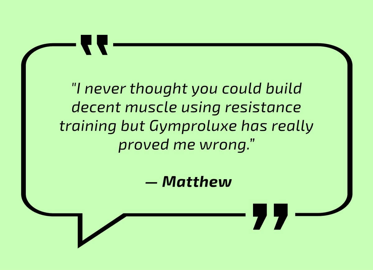  "I never thought you could build decent muscle using resistance training but Gymproluxe has really proved me wrong.”   — Matthew