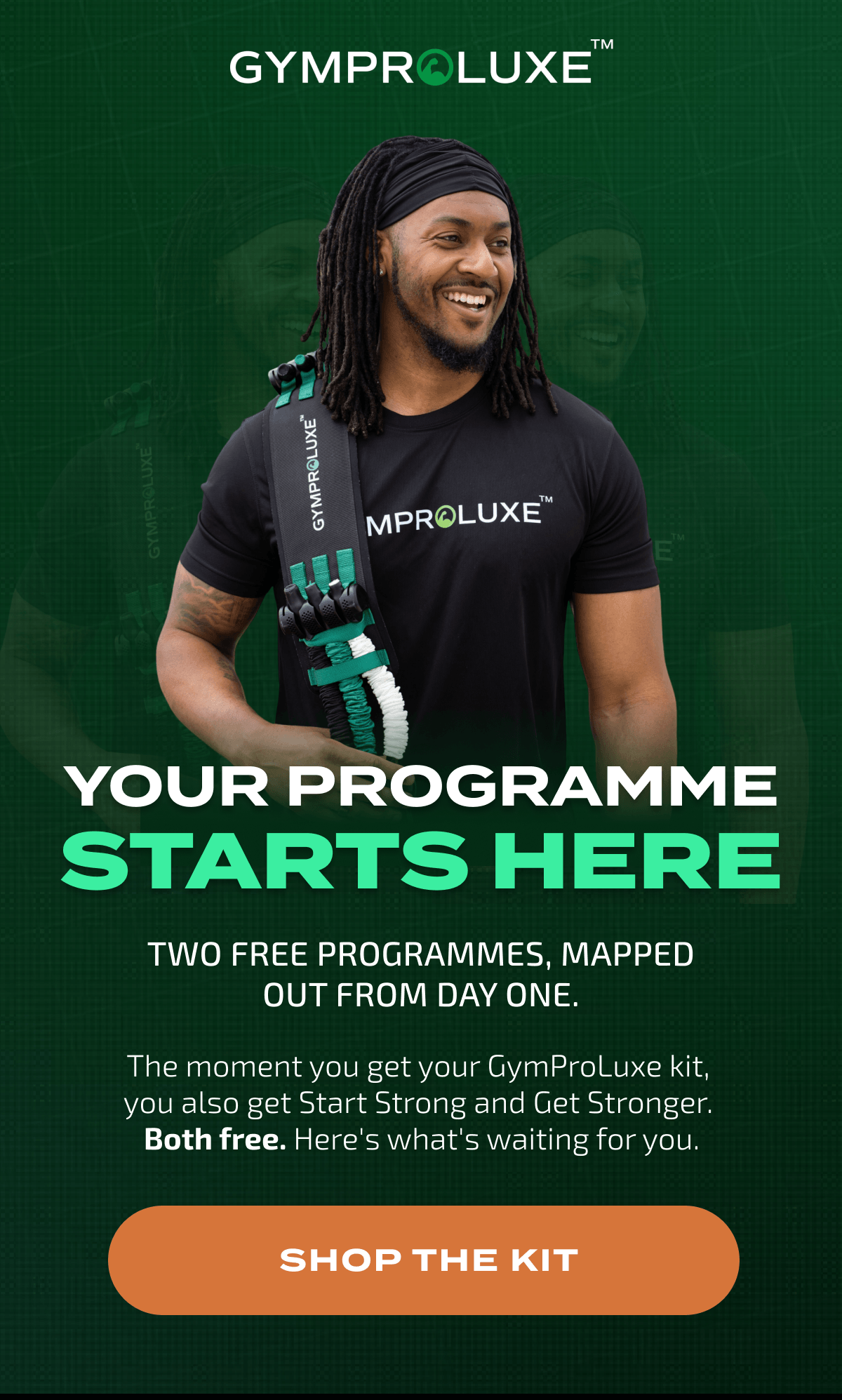 GYMPROLUXE YOUR PROGRAMME STARTS HERE TWO FREE PROGRAMMES, MAPPED OUT FROM DAY ONE. The moment you get your GymProLuxe kit, you also get Start Strong and Get Stronger. Both free. Here's what's waiting for you. SHOP THE KIT