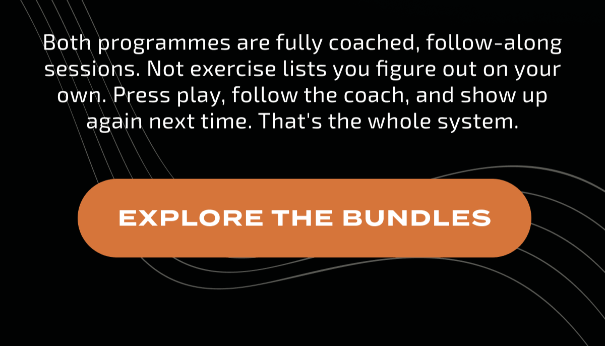 Both programmes are fully coached, follow-along sessions. Not exercise lists you figure out on your own. Press play, follow the coach, and show up again next time. That's the whole system. EXPLORE THE BUNDLES