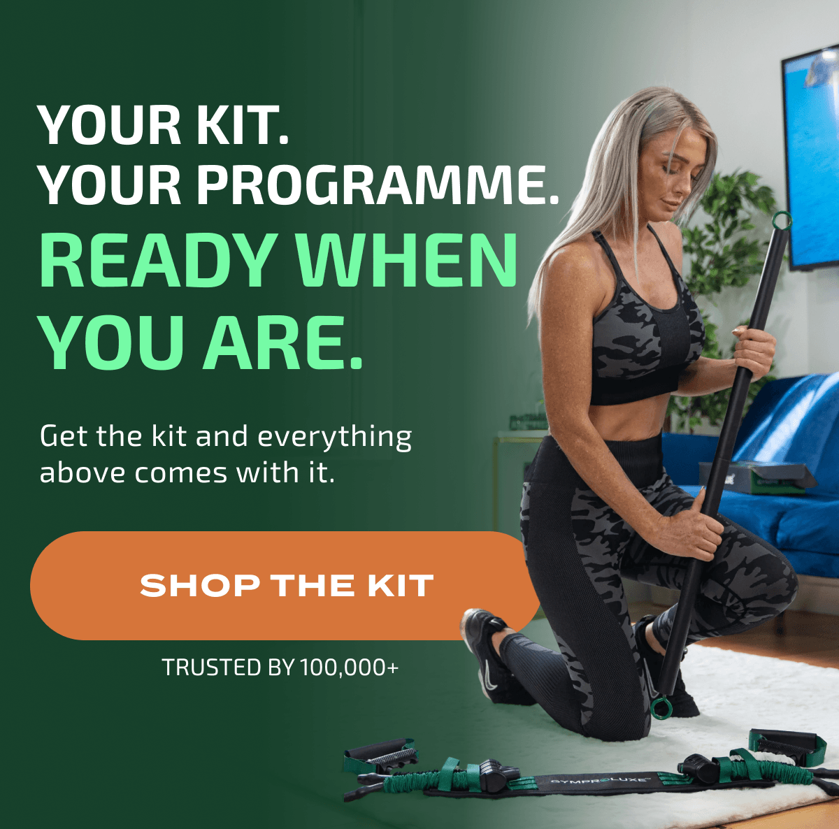 YOUR KIT. YOUR PROGRAMME. READY WHEN YOU ARE. Get the kit and everything above comes with it. SHOP THE KIT TRUSTED BY 100,000+ GYMPROLUXE