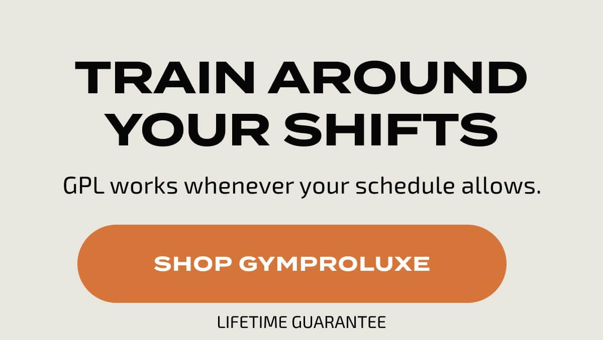 TRAIN AROUND YOUR SHIFTS GPL works whenever your schedule allows. SHOP GYMPROLUXE LIFETIME GUARANTEE