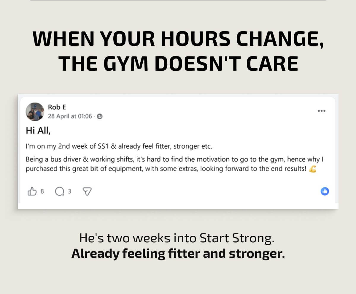 WHEN YOUR HOURS CHANGE, THE GYM DOESN'T CARE Rob E 28 April at 01:06 Hi All, I'm on my 2nd week of SS1 & already feel fitter, stronger etc. Being a bus driver & working shifts, it's hard to find the motivation to go to the gym, hence why I purchased this great bit of equipment, with some extras, looking forward to the end results! 💪 8 3 He's two weeks into Start Strong. Already feeling fitter and stronger.