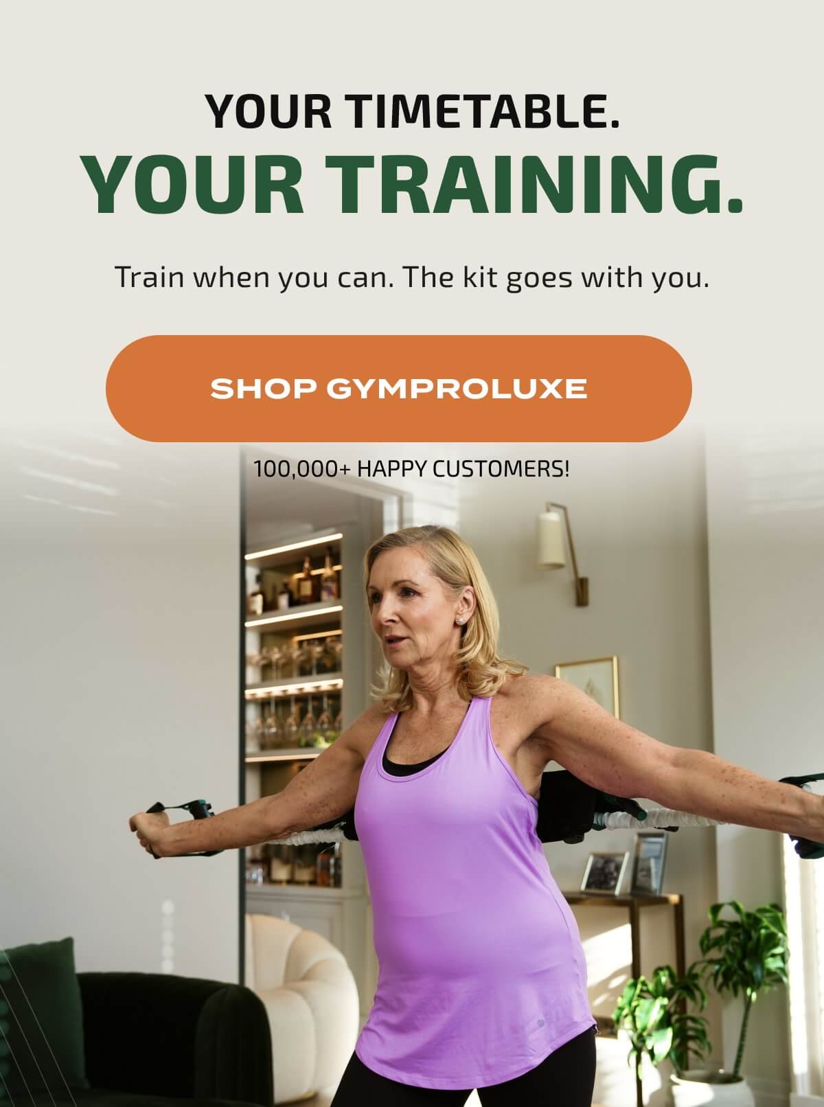 YOUR TIMETABLE. YOUR TRAINING. Train when you can. The kit goes with you. SHOP GYMPROLUXE 100,000+ HAPPY CUSTOMERS!