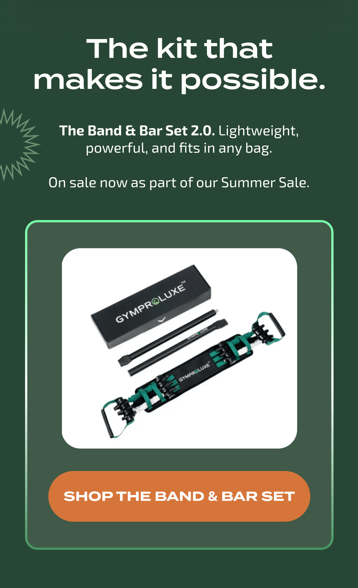 The kit that makes it possible. The Band & Bar Set 2.0 is lightweight, powerful, and on sale now. Shop the Band & Bar Set.