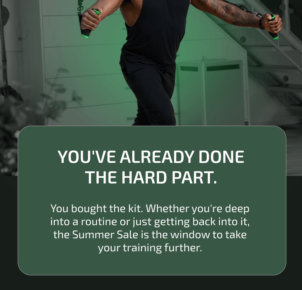 You've already done the hard part. You bought the kit. Whether you're deep into a routine or just getting back into it, the Summer Sale is the window to take your training further.