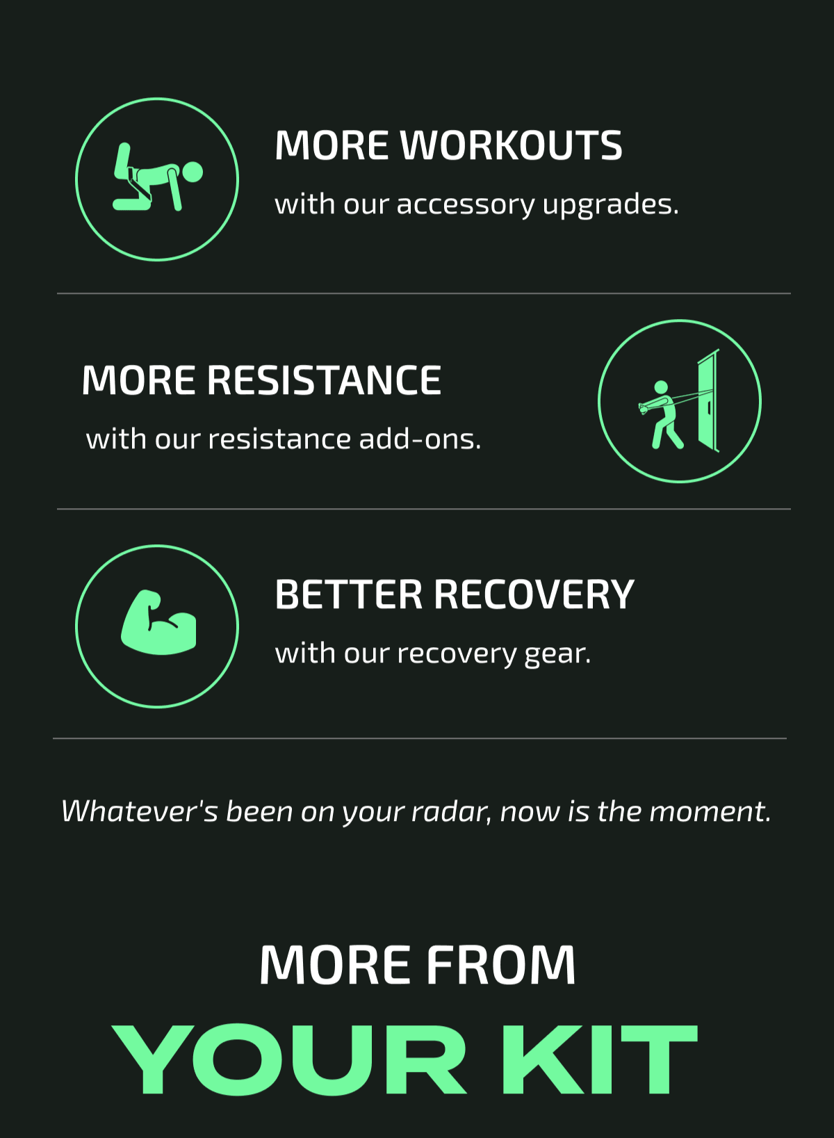 Get more workouts with accessory upgrades, more resistance with add-ons, and better recovery with our gear. Whatever is on your radar, now is the moment.