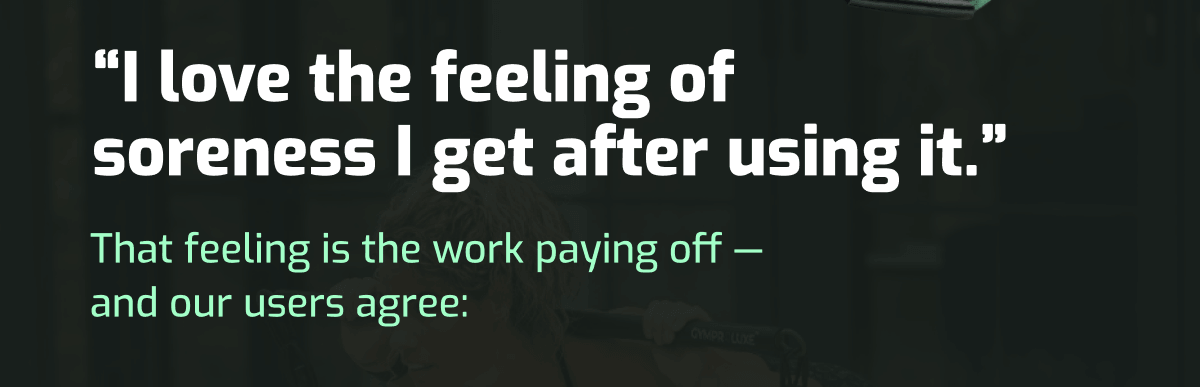 Testimonial: I love the feeling of soreness I get after using it. That feeling is the work paying off and our users agree.