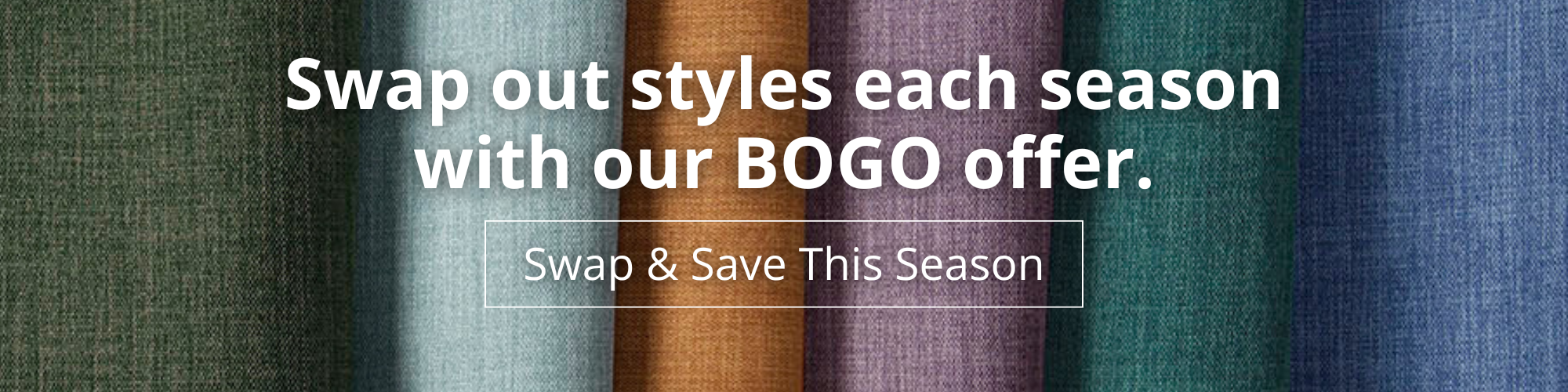 Swap out styles each season with our BOGO offer. Swap & Save this season