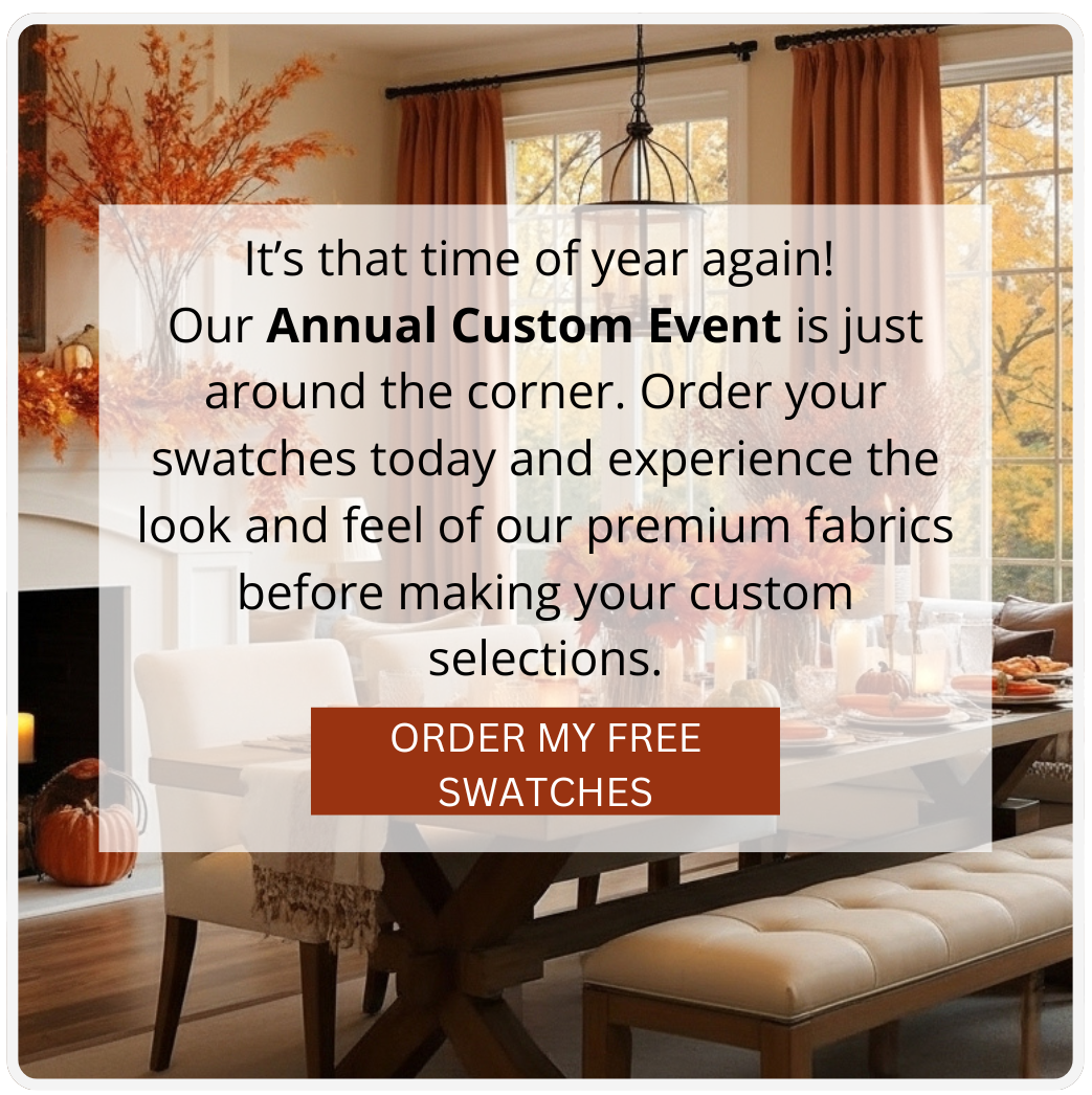 It’s that time of year again!  Our Annual Custom Event is just around the corner. Order your swatches today and experience the look and feel of our premium fabrics before making your custom selections. CTA: Order My Free Swatches