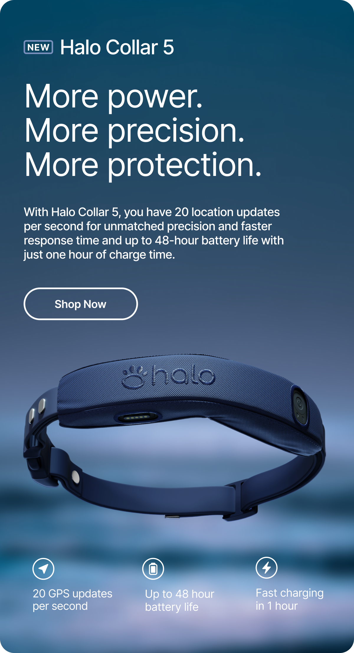 New Halo Collar 5: unmatched power and precision. With Halo Collar 5, you have 20 location updates per second for unmatched precision and faster response time and up to 48-hour battery life with just one hour of charge time.