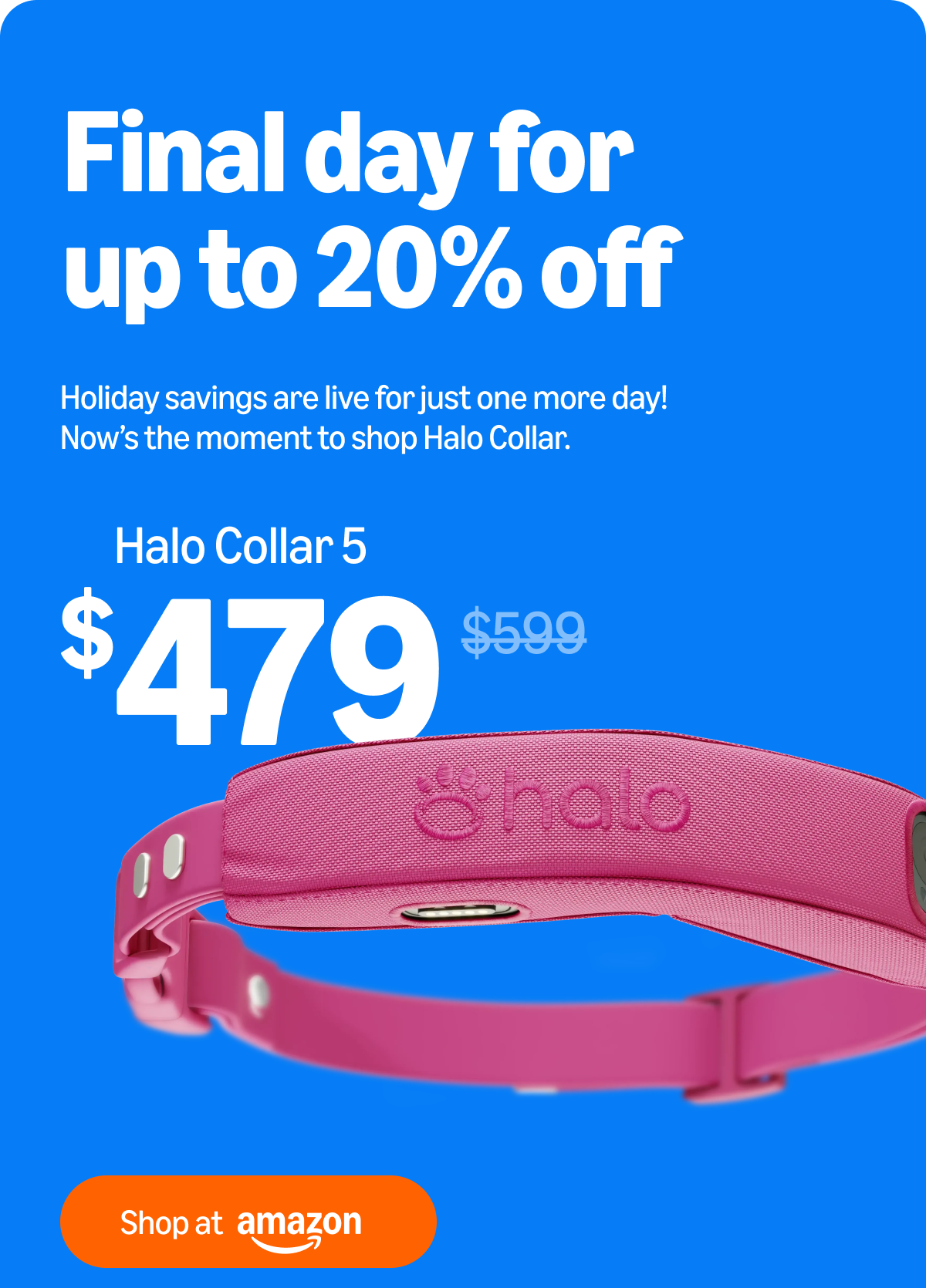Last chance! 20% off ends today. Holiday savings are live for just one more day! Now is the moment to shop Halo Collar at 20% off. Flash sale ends today!