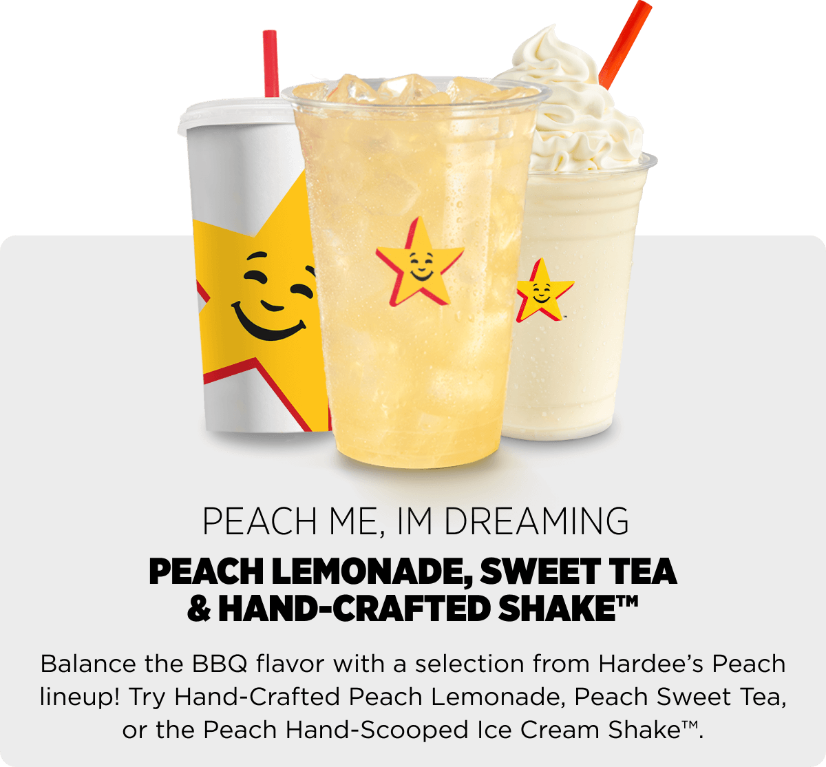 Balance the BBQ flavor with a selection from Hardee’s Peach lineup! Try Hand-Crafted Peach Lemonade, Peach Sweet Tea, or the Peach Hand-Scooped Ice Cream Shake™.