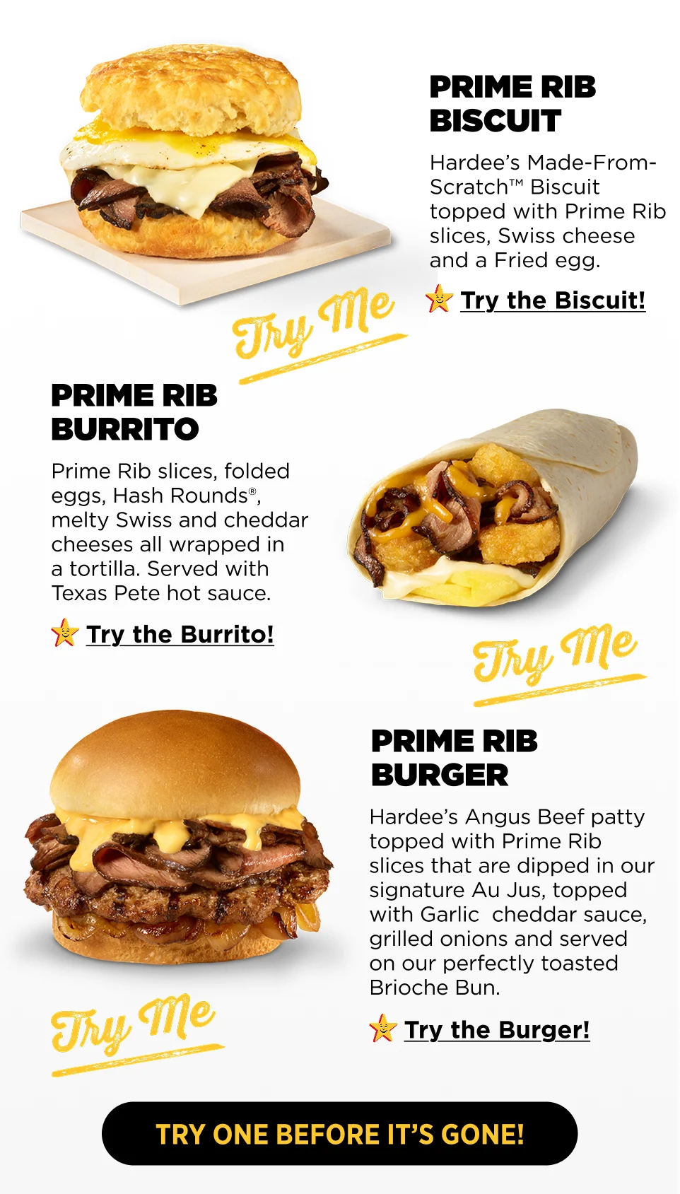Prime Rib Biscuit: Hardee’s Made-From-Scratch™ Biscuit topped with Prime Rib slices, Swiss cheese and a Fried egg, Prime Rib Burrito: Prime Rib slices, folded eggs, Hash Rounds®, melty Swiss and cheddar cheeses all wrapped in  a tortilla. Served with Texas Pete hot sauce., Prime Rib Burger: Hardee’s Angus Beef patty topped with Prime Rib slices that are dipped in our signature Au Jus, topped with Garlic  cheddar sauce, grilled onions and served on our perfectly toasted Brioche Bun.