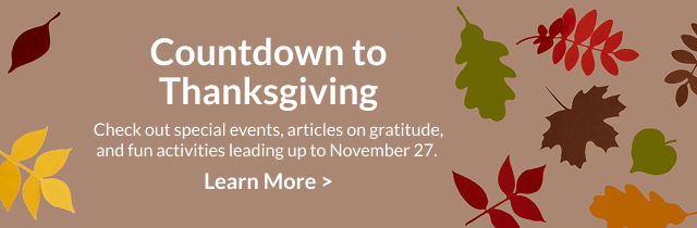 Countdown to Thanksgiving - Check out special events, articles on gratitude, and fun activities leading up to November 27.  Learn More >  