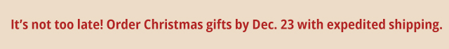 It's not too late! Order Christmas gifts by Dec. 23 with expedited shipping.