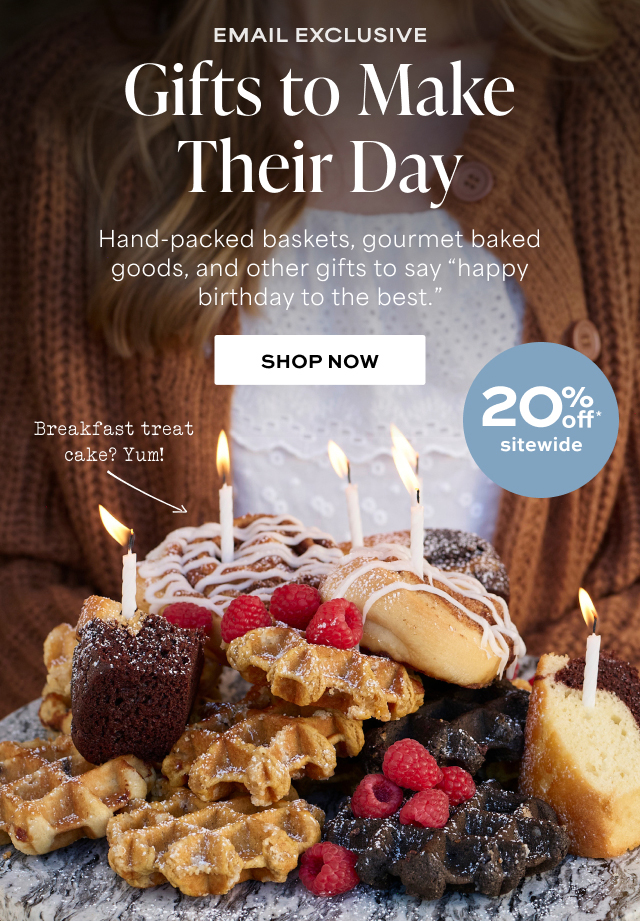 EMAIL EXCLUSIVE - Gifts to Make Their Day - 20% off sitewide - Hand-packed baskets, gourmet baked goods, and other gifts to say 'happy birthday to the best.'