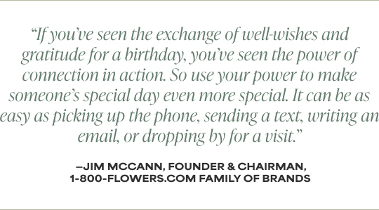 If you’ve seen the exchange of well-wishes and gratitude for a birthday, you’ve seen the power of connection in action. So use your power to make someone’s special day even more special. It can be as easy as picking up the phone, sending a text, writing an email, or dropping by for a visit.' - Jim McCann, Founder and Chairman, 1-800-Flowers.com Family of Brands