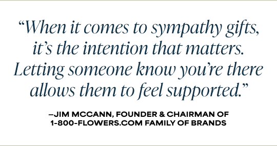 When it comes to sympathy gifts, it’s the intention that matters. Letting someone know you’re there allows them to feel supported.' - Jim McCann, Founder & Chairman, 1-800-Flowers.com Family of Brands