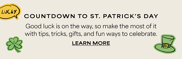 COUNTDOWN TO ST. PATRICK’S DAY – Good luck is on the way, so make the most of it with tips, tricks, gifts, and fun ways to celebrate. LEARN MORE >