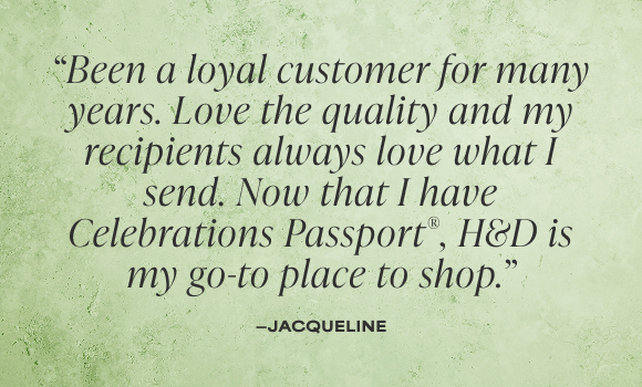 Been a loyal customer for many years. Love the quality and my recipients always love what I send. Now that I have Celebrations Passport, H&D is my go-to place to shop.' - Jacqeline