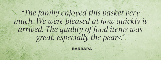 The family enjoyed this basket very much. We were pleased at how quickly it arrived. The quality of food items was great, especially the pears. -Barbara