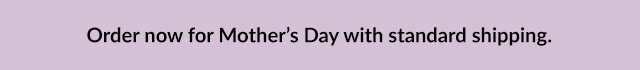 Order now for Mother's Day with standard shipping.