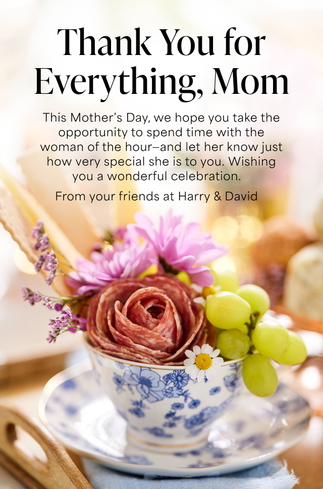 Thank You for Everything, Mom - This Mother’s Day, we hope you take the opportunity to spend time with the woman of the hour - and let her know just how very special she is to you. Wishing you a wonderful celebration. From your friends at Harry & David