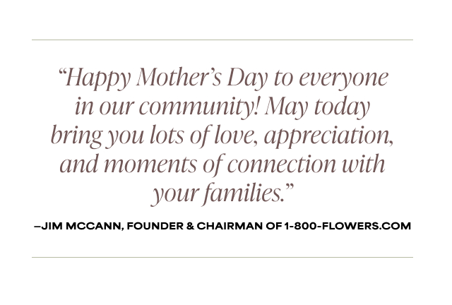 Happy Mother’s Day to everyone in our community! May today bring you lots of love, appreciation, and moments of connection with your families.' - Jim McCann, Founder & Chairman of 1-800-Flowers.com