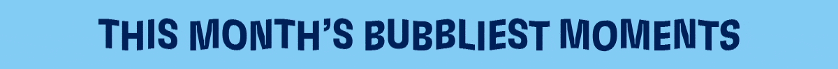 THIS MONTH'S BUBBLIEST MOMENTS
