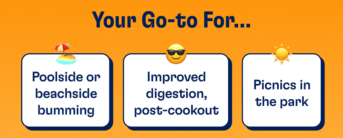 Your Go-To For... - Poolside or beachside bumming - Improved digestion, post-cookout - Picnics in the park