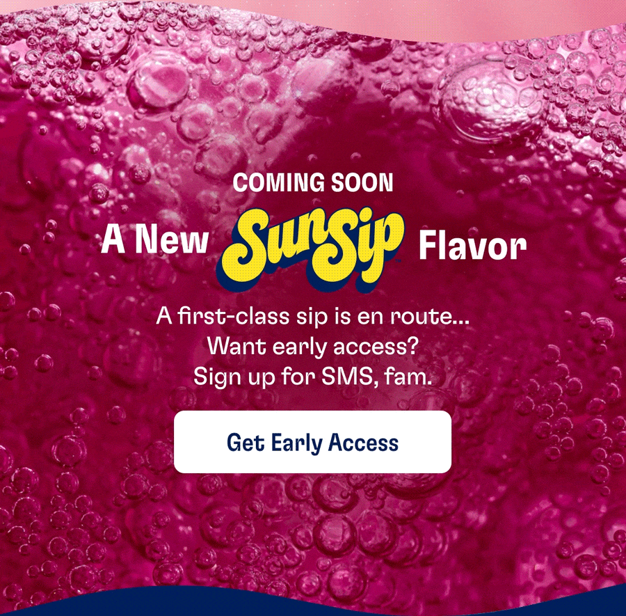 COMING SOON - A New SunSip Flavor: A first-class sip is en route... Want early access? Sign up for SMS, fam. | Get Early Access