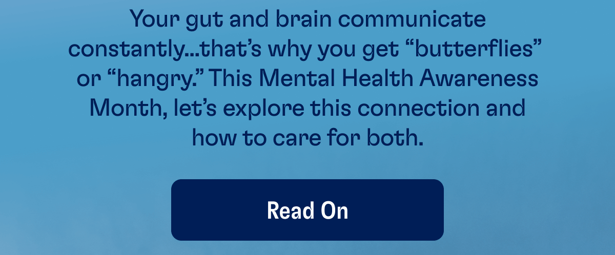 Your gut and brain communicate constantly...that’s why you get “butterflies”  or “hangry.” This Mental Health Awareness Month, let’s explore this connection and how to care for both. | Read On