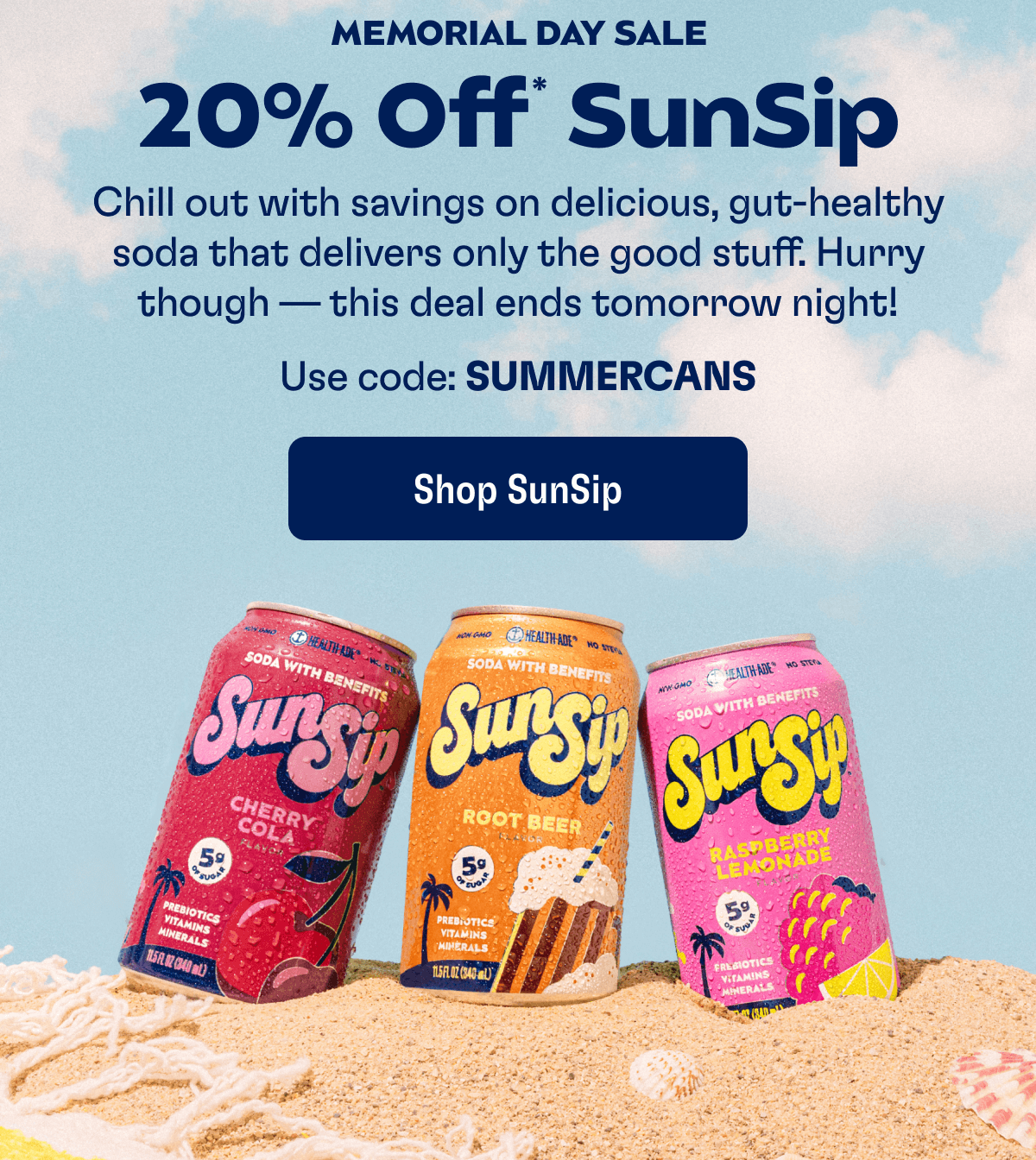 MEMORIAL DAY SALE - 20% Off* SunSip: Chill out with savings on delicious, gut-healthy soda that delivers only the good stuff. Hurry though — this deal ends tomorrow night! Use code: SUMMERCANS | Shop SunSip