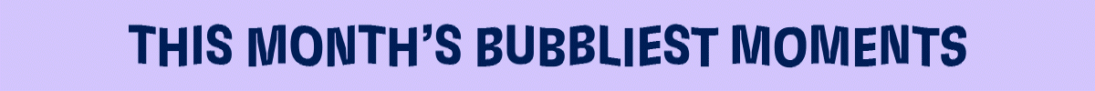 THIS MONTH'S BUBBLIEST MOMENTS