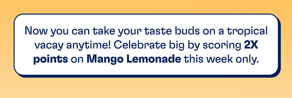 Now you can take your taste buds on a tropical vacay anytime! Celebrate big by scoring 2X points on Mango Lemonade this week only.