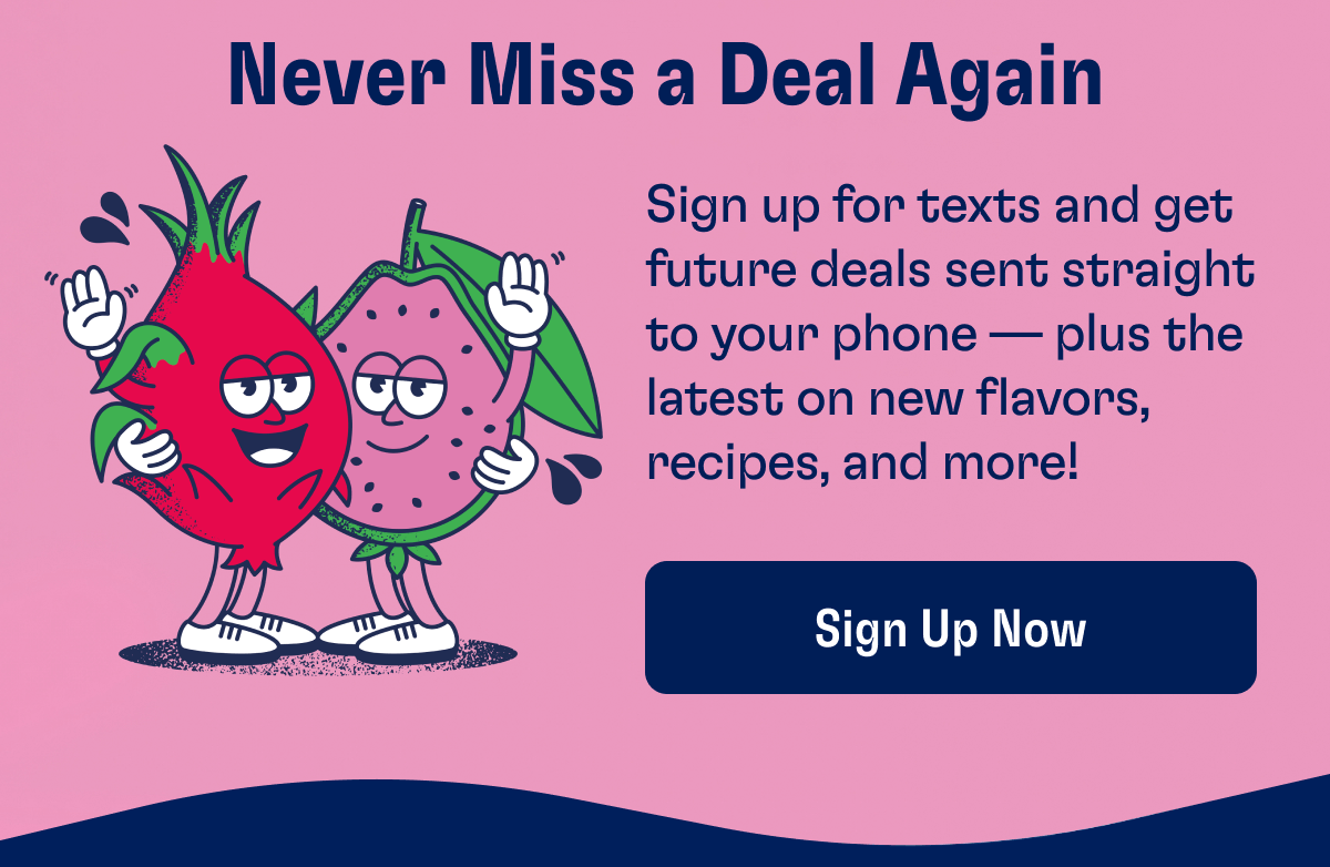 Never Miss a Deal Again - Sign up for texts and get future deals sent straight to your phone — plus the latest on new flavors, recipes, and more! | Sign Up Now