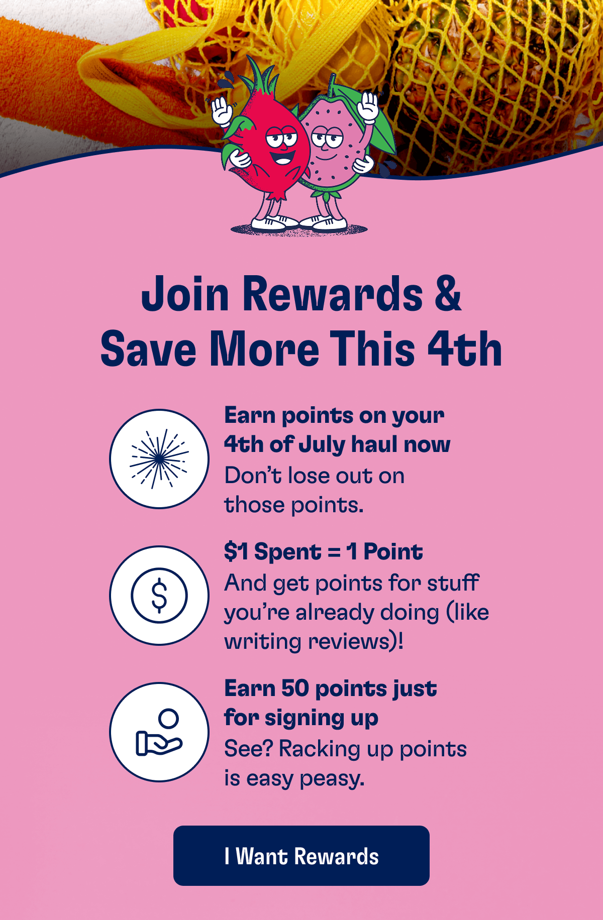 Join Rewards & Save More This 4th | Join Rewards & Save More This 4th | Earn points on your 4th of July haul now - Don’t lose out on those points. | $1 Spent = 1 Point - And get points for stuff you’re already doing (like writing reviews)! | Earn 50 points just for signing up - See? Racking up points is easy peasy. | I Want Rewards