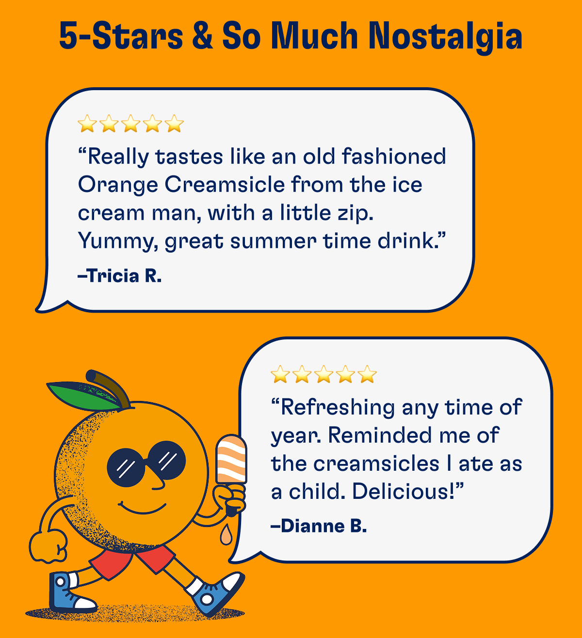 5-Stars & So Much Nostalgia: “Really tastes like an old fashion Orange Creamsicle from the ice cream man, with a little zip. Yummy, great summer time drink.” –Tricia R. | “Refreshing any time of year. Reminded me of the creamsicles I ate as a child. Delicious!” –Dianne B.