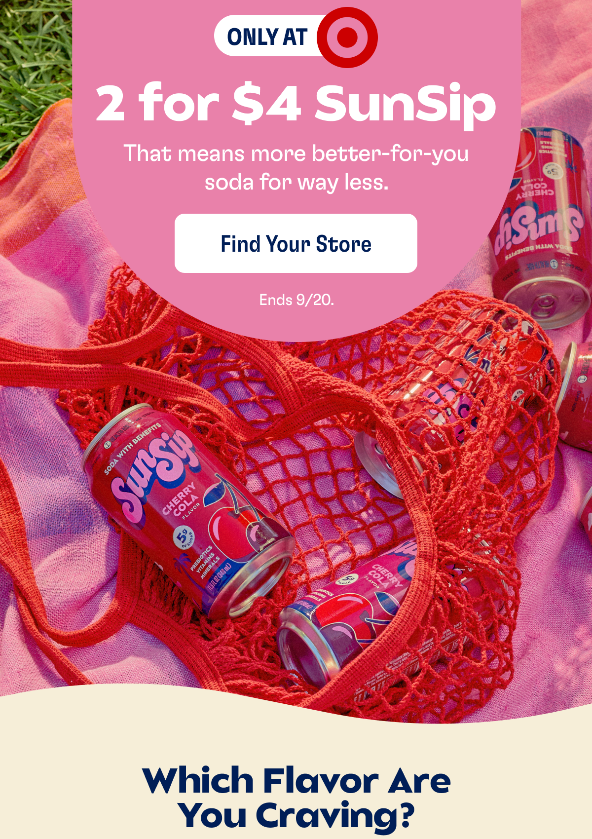 ONLY AT TARGET | 2 for $4 SunSip | That means more better-for-you soda for way less. | FIND YOUR STORE | Ends 9/20. | Which Flavor Are You Craving?
