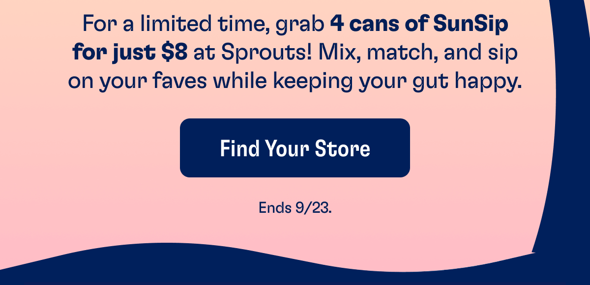 For a limited time, grab 4 cans of SunSip for just $8 at Sprouts! Mix, match, and sip on your faves while keeping your gut happy. | Find Your Store - Ends 9/23.