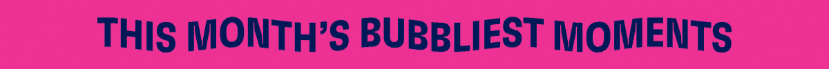 This Month's Bubbliest Moments