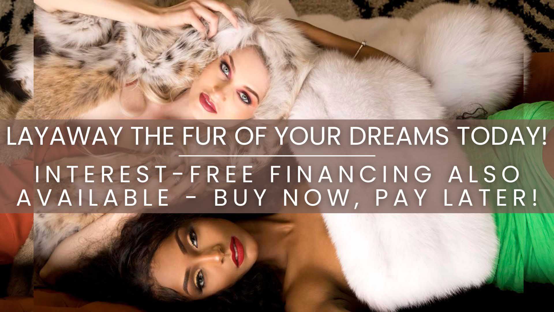 Layaway the fur of your dreams today! Interest-free financing also available - buy now, pay later!