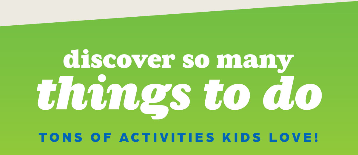 Discover So Many THINGS TO DO! Tons of Activities Kids Love.