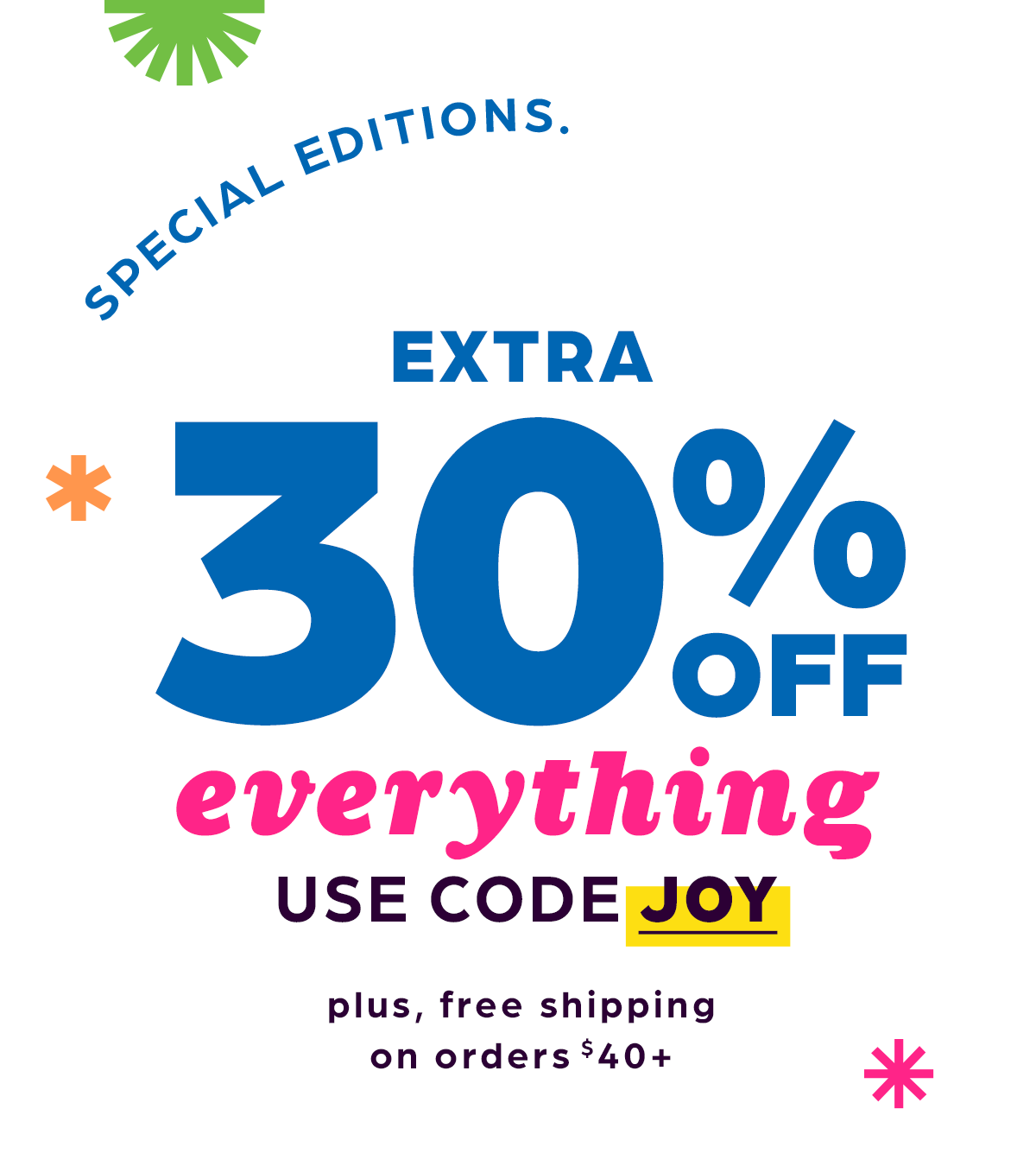 Special Editions. Extra Smiles. Extra 30% Off Everything, and Free Shipping on $40 or More! Use Code JOY.