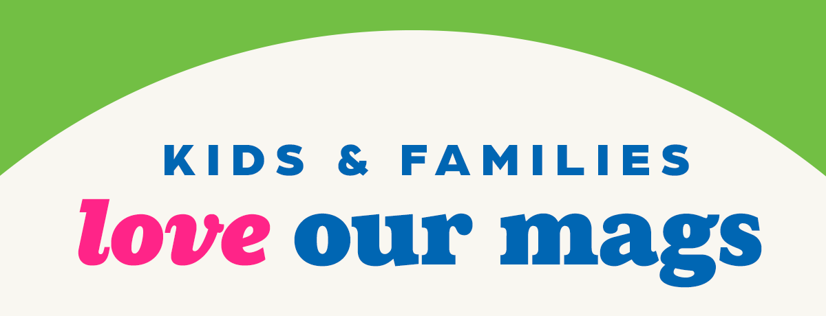Kids and Families Love Our Mags!